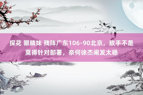 探花 眼睛妹 残阵广东106-90北京，敌手不是莫得针对部署，奈何徐杰阐发太稳