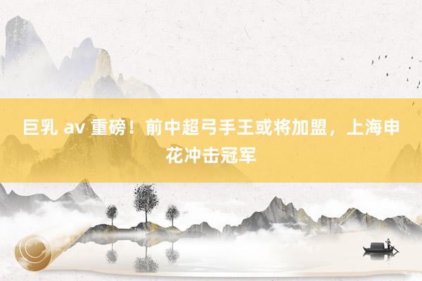 巨乳 av 重磅！前中超弓手王或将加盟，上海申花冲击冠军