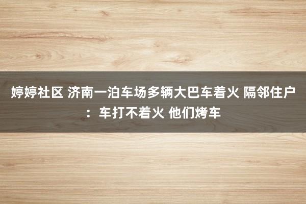 婷婷社区 济南一泊车场多辆大巴车着火 隔邻住户：车打不着火 他们烤车