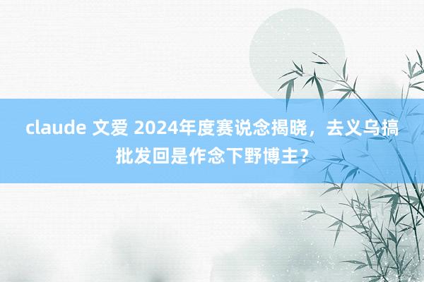 claude 文爱 2024年度赛说念揭晓，去义乌搞批发回是作念下野博主？