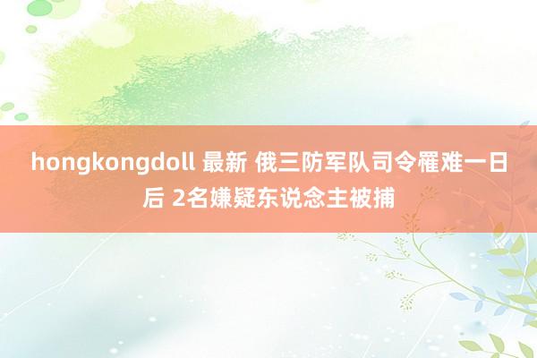 hongkongdoll 最新 俄三防军队司令罹难一日后 2名嫌疑东说念主被捕