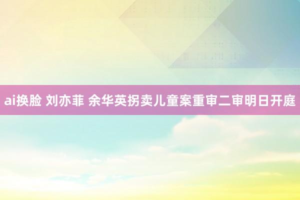 ai换脸 刘亦菲 余华英拐卖儿童案重审二审明日开庭