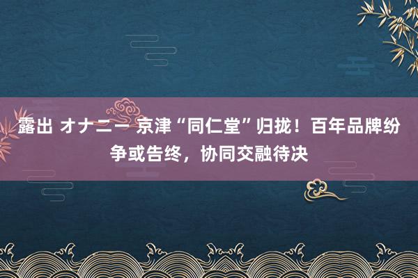 露出 オナニー 京津“同仁堂”归拢！百年品牌纷争或告终，协同交融待决