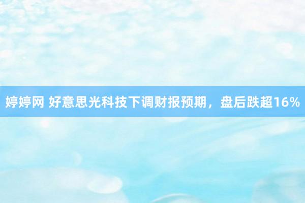 婷婷网 好意思光科技下调财报预期，盘后跌超16%
