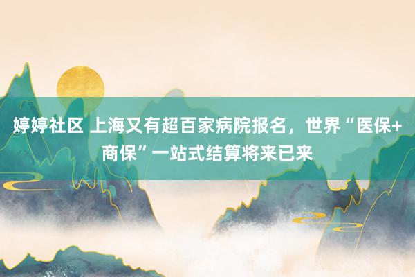 婷婷社区 上海又有超百家病院报名，世界“医保+商保”一站式结算将来已来