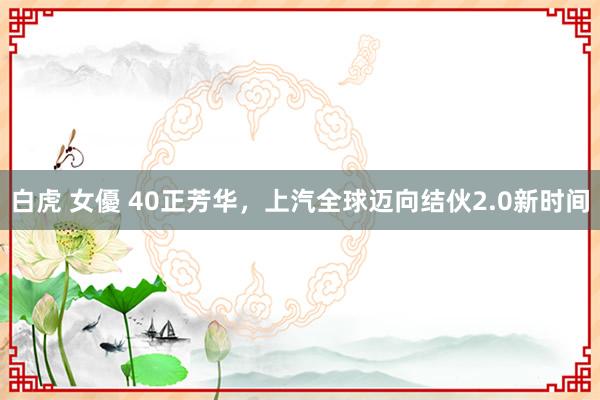 白虎 女優 40正芳华，上汽全球迈向结伙2.0新时间