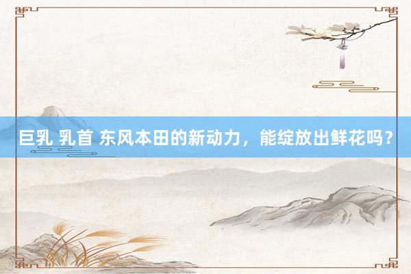 巨乳 乳首 东风本田的新动力，能绽放出鲜花吗？