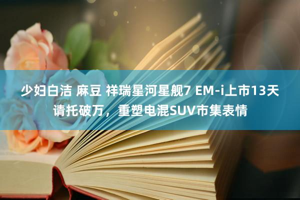 少妇白洁 麻豆 祥瑞星河星舰7 EM-i上市13天请托破万，重塑电混SUV市集表情