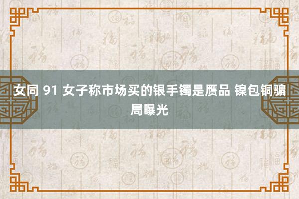 女同 91 女子称市场买的银手镯是赝品 镍包铜骗局曝光