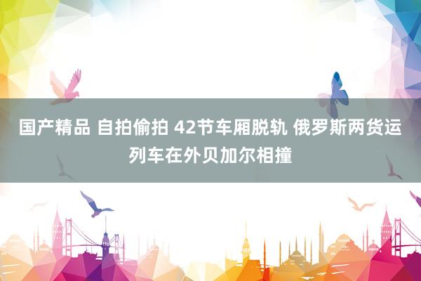 国产精品 自拍偷拍 42节车厢脱轨 俄罗斯两货运列车在外贝加尔相撞