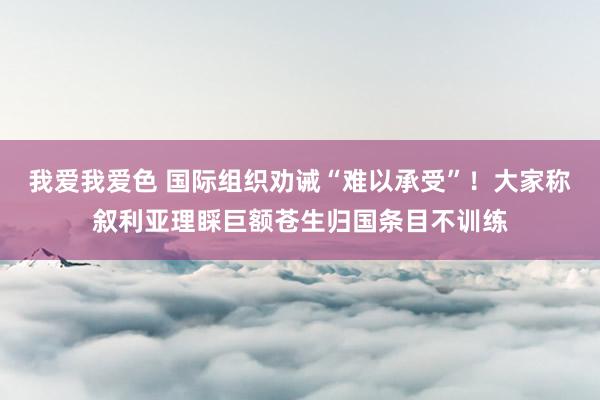 我爱我爱色 国际组织劝诫“难以承受”！大家称叙利亚理睬巨额苍生归国条目不训练