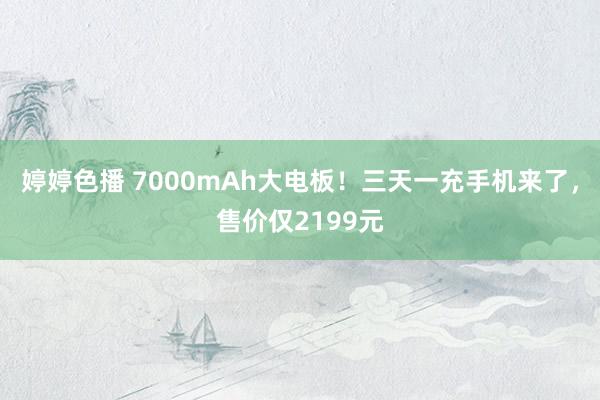 婷婷色播 7000mAh大电板！三天一充手机来了，售价仅2199元