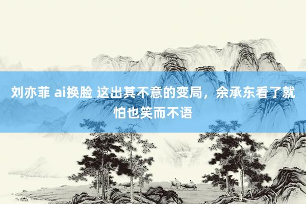 刘亦菲 ai换脸 这出其不意的变局，余承东看了就怕也笑而不语