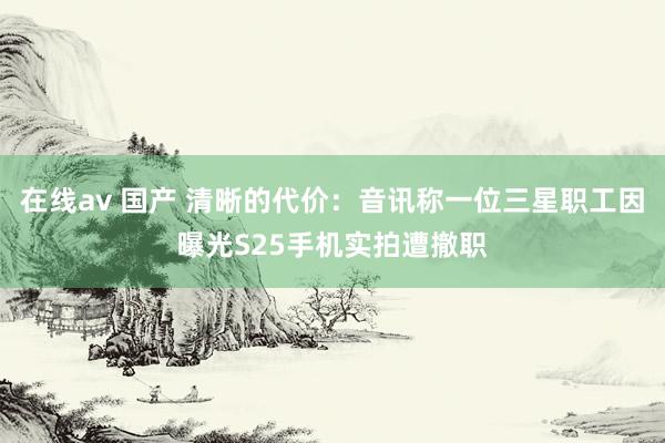 在线av 国产 清晰的代价：音讯称一位三星职工因曝光S25手机实拍遭撤职