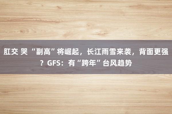 肛交 哭 “副高”将崛起，长江雨雪来袭，背面更强？GFS：有“跨年”台风趋势