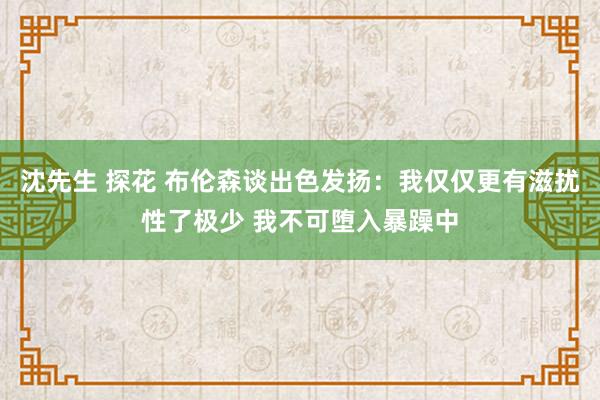 沈先生 探花 布伦森谈出色发扬：我仅仅更有滋扰性了极少 我不可堕入暴躁中