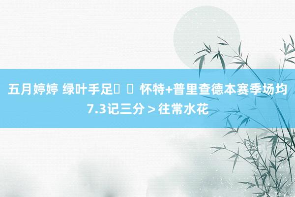 五月婷婷 绿叶手足☘️怀特+普里查德本赛季场均7.3记三分＞往常水花