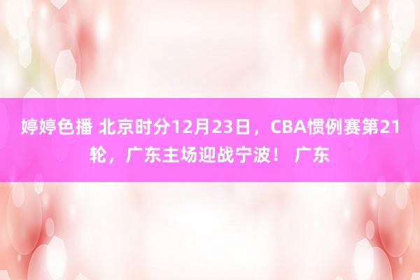 婷婷色播 北京时分12月23日，CBA惯例赛第21轮，广东主场迎战宁波！ 广东