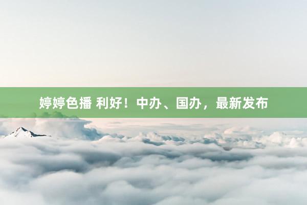 婷婷色播 利好！中办、国办，最新发布