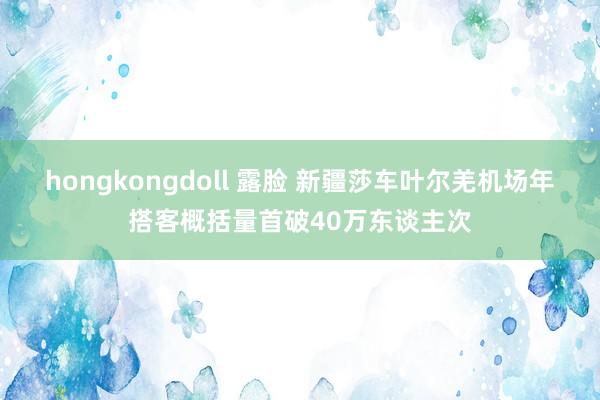 hongkongdoll 露脸 新疆莎车叶尔羌机场年搭客概括量首破40万东谈主次