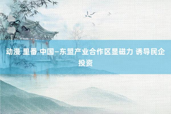 动漫 里番 中国—东盟产业合作区显磁力 诱导民企投资