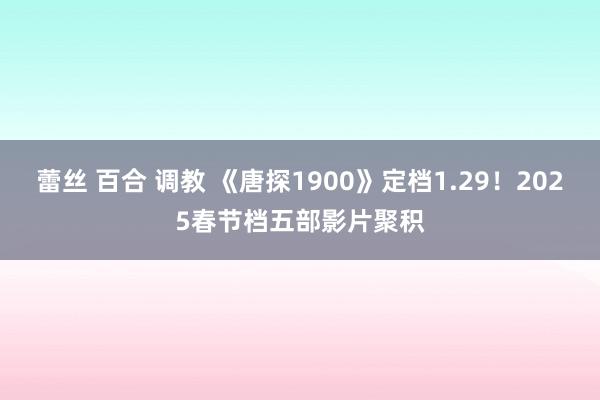 蕾丝 百合 调教 《唐探1900》定档1.29！2025春节档五部影片聚积