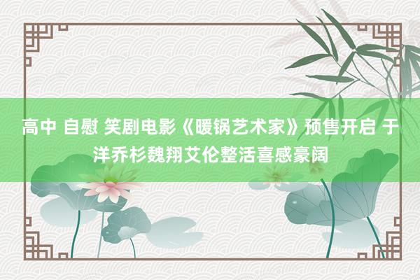 高中 自慰 笑剧电影《暖锅艺术家》预售开启 于洋乔杉魏翔艾伦整活喜感豪阔