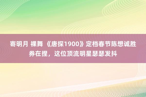 寄明月 裸舞 《唐探1900》定档春节陈想诚胜券在捏，这位顶流明星瑟瑟发抖