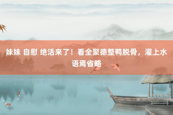 妹妹 自慰 绝活来了！看全聚德整鸭脱骨，灌上水语焉省略