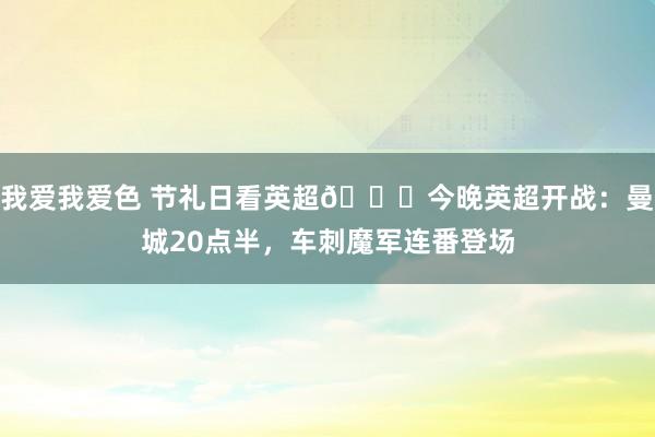 我爱我爱色 节礼日看英超🎄今晚英超开战：曼城20点半，车刺魔军连番登场