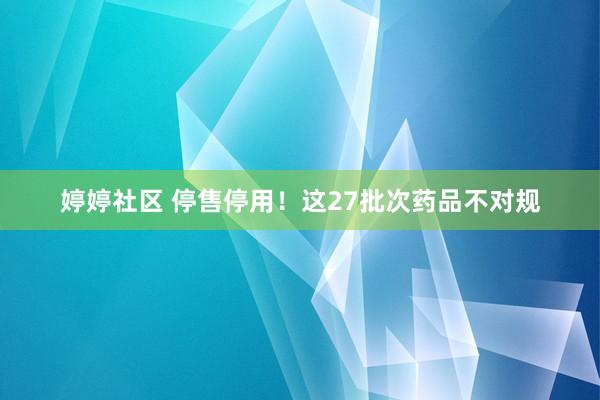 婷婷社区 停售停用！这27批次药品不对规
