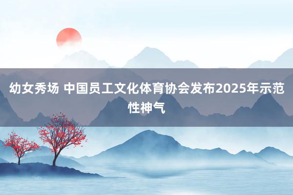 幼女秀场 中国员工文化体育协会发布2025年示范性神气