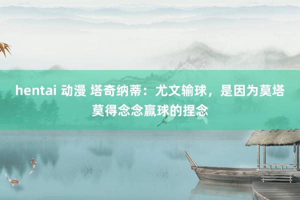 hentai 动漫 塔奇纳蒂：尤文输球，是因为莫塔莫得念念赢球的捏念