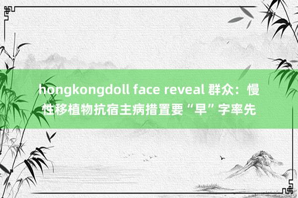 hongkongdoll face reveal 群众：慢性移植物抗宿主病措置要“早”字率先