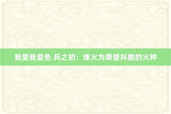 我爱我爱色 兵之初：烽火为荣誉抖擞的火种