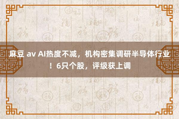 麻豆 av AI热度不减，机构密集调研半导体行业！6只个股，评级获上调