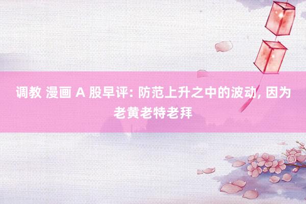调教 漫画 A 股早评: 防范上升之中的波动， 因为老黄老特老拜