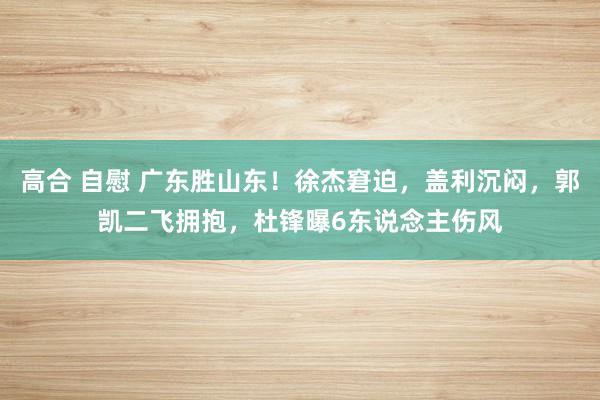 高合 自慰 广东胜山东！徐杰窘迫，盖利沉闷，郭凯二飞拥抱，杜锋曝6东说念主伤风