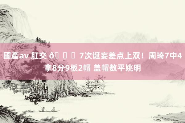 國產av 肛交 🙄7次诞妄差点上双！周琦7中4拿8分9板2帽 盖帽数平姚明