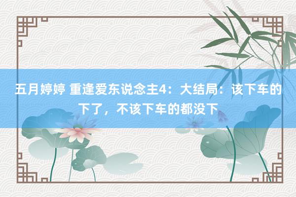 五月婷婷 重逢爱东说念主4：大结局：该下车的下了，不该下车的都没下