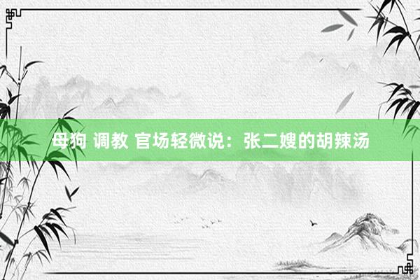 母狗 调教 官场轻微说：张二嫂的胡辣汤