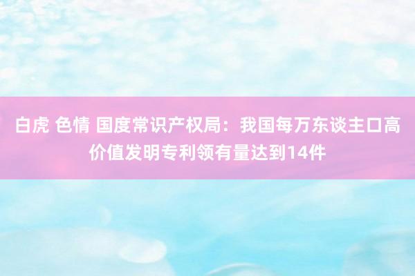 白虎 色情 国度常识产权局：我国每万东谈主口高价值发明专利领有量达到14件