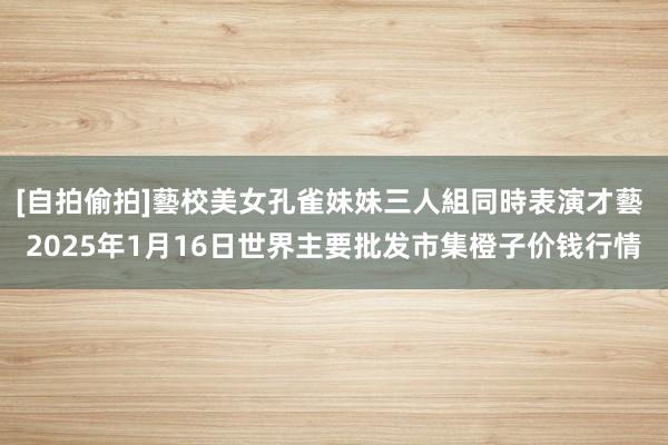 [自拍偷拍]藝校美女孔雀妹妹三人組同時表演才藝 2025年1月16日世界主要批发市集橙子价钱行情