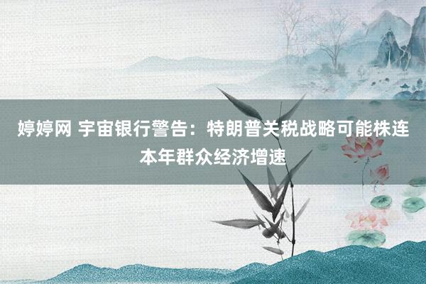 婷婷网 宇宙银行警告：特朗普关税战略可能株连本年群众经济增速
