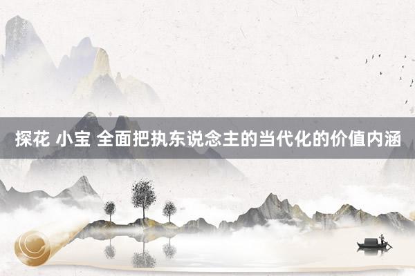 探花 小宝 全面把执东说念主的当代化的价值内涵