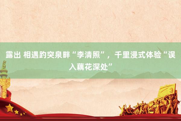 露出 相遇趵突泉畔“李清照”，千里浸式体验“误入藕花深处”