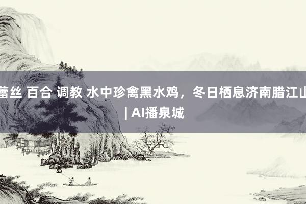 蕾丝 百合 调教 水中珍禽黑水鸡，冬日栖息济南腊江山 | AI播泉城