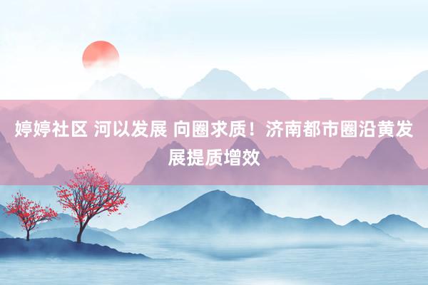 婷婷社区 河以发展 向圈求质！济南都市圈沿黄发展提质增效