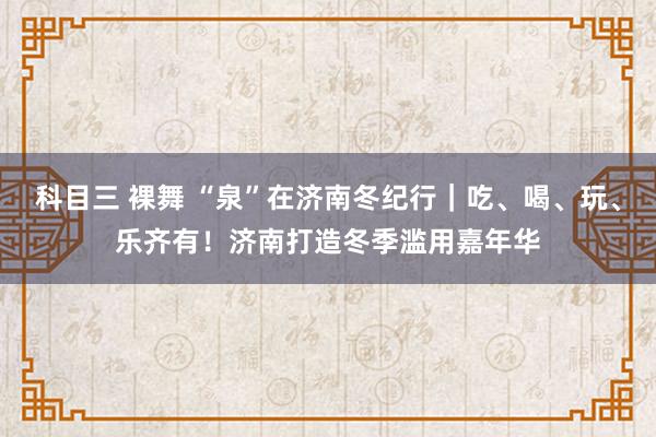 科目三 裸舞 “泉”在济南冬纪行｜吃、喝、玩、乐齐有！济南打造冬季滥用嘉年华