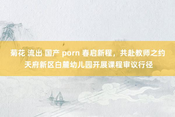 菊花 流出 国产 porn 春启新程，共赴教师之约 天府新区白麓幼儿园开展课程审议行径